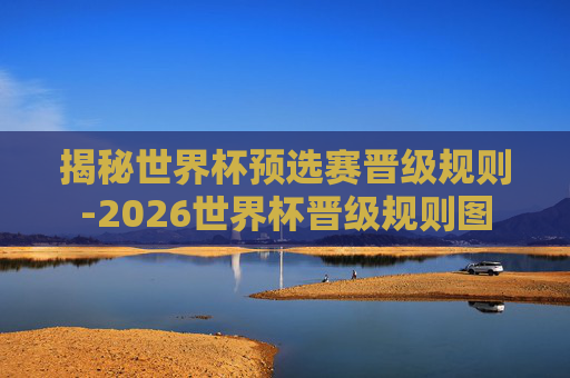 揭秘世界杯预选赛晋级规则-2026世界杯晋级规则图