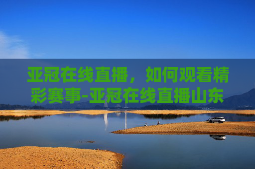 亚冠在线直播，如何观看精彩赛事-亚冠在线直播山东鲁能