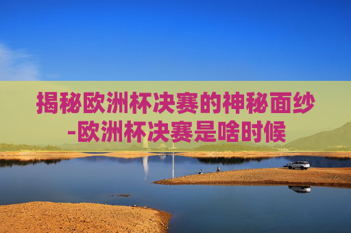 揭秘欧洲杯决赛的神秘面纱-欧洲杯决赛是啥时候