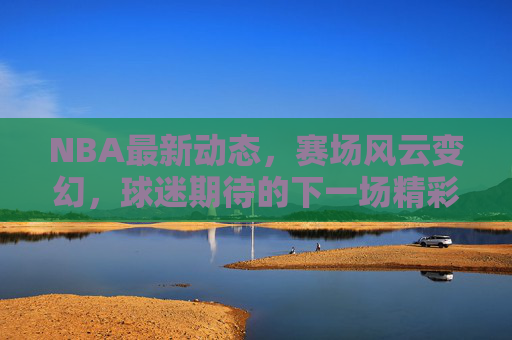 NBA最新动态，赛场风云变幻，球迷期待的下一场精彩对决-nba现在最新的消息直播