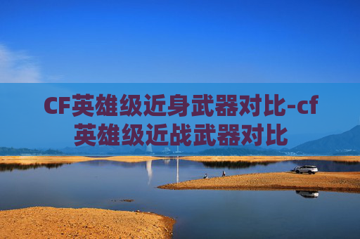 CF英雄级近身武器对比-cf英雄级近战武器对比