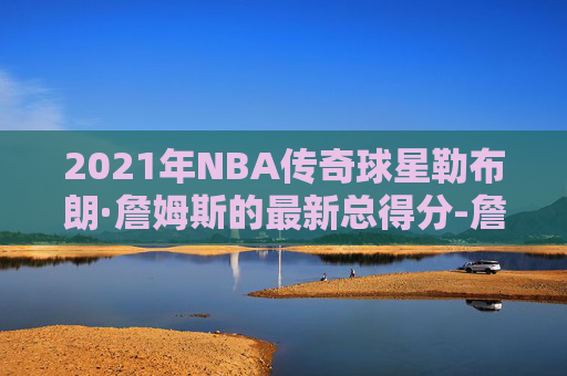 2021年NBA传奇球星勒布朗·詹姆斯的最新总得分-詹姆斯2021年总得分