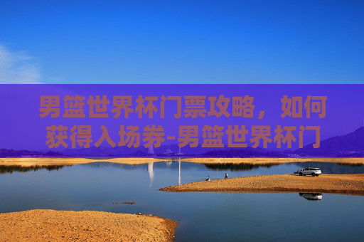男篮世界杯门票攻略，如何获得入场券-男篮世界杯门票价格表