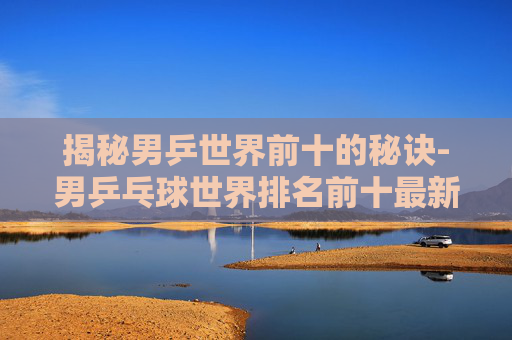 揭秘男乒世界前十的秘诀-男乒乓球世界排名前十最新