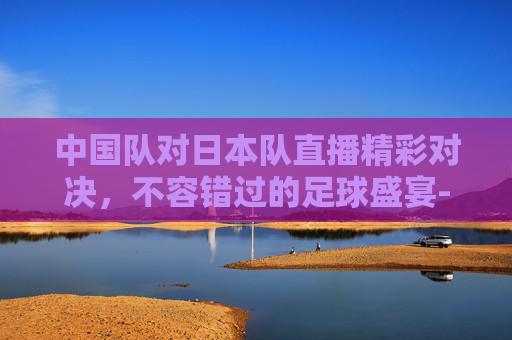 中国队对日本队直播精彩对决，不容错过的足球盛宴-中国队对日本队直播在哪看