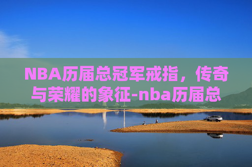 NBA历届总冠军戒指，传奇与荣耀的象征-nba历届总冠军戒指谁拿最多