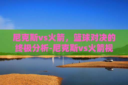 尼克斯vs火箭，篮球对决的终极分析-尼克斯vs火箭视频
