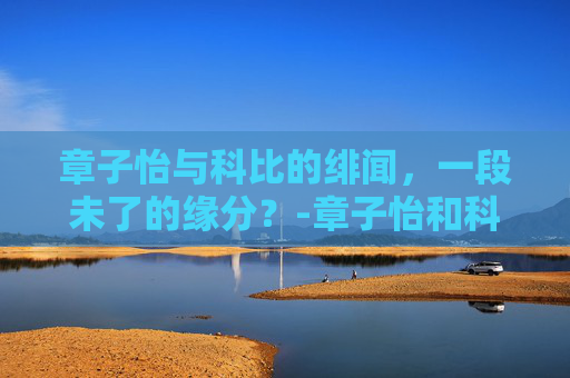 章子怡与科比的绯闻，一段未了的缘分？-章子怡和科比在一起过吗图片