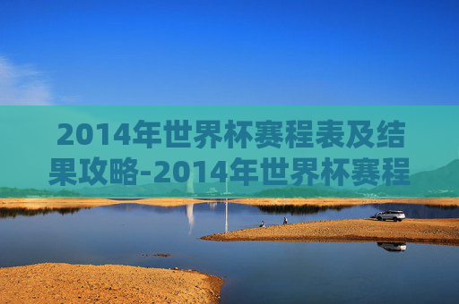 2014年世界杯赛程表及结果攻略-2014年世界杯赛程表及结果那个球怎么进的