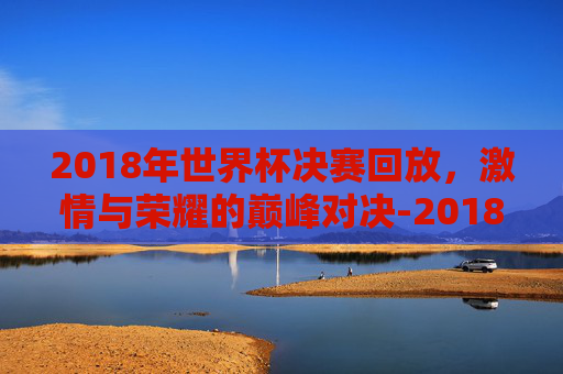 2018年世界杯决赛回放，激情与荣耀的巅峰对决-2018年世界杯决赛回放完整版