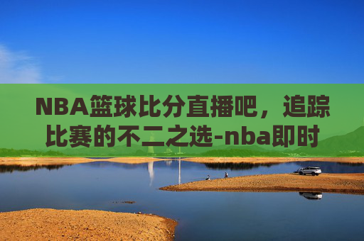 NBA篮球比分直播吧，追踪比赛的不二之选-nba即时篮球比分