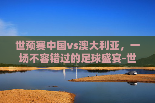 世预赛中国vs澳大利亚，一场不容错过的足球盛宴-世预赛中国vs澳大利亚直播
