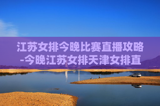 江苏女排今晚比赛直播攻略-今晚江苏女排天津女排直播