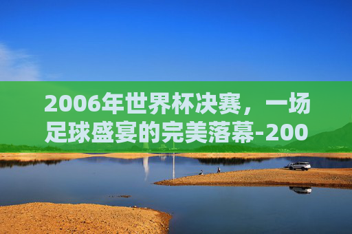 2006年世界杯决赛，一场足球盛宴的完美落幕-2006世界杯决赛完整版央视网