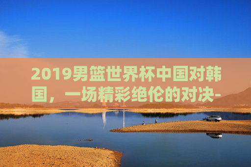 2019男篮世界杯中国对韩国，一场精彩绝伦的对决-2019男篮世界杯中国对韩国双方数据