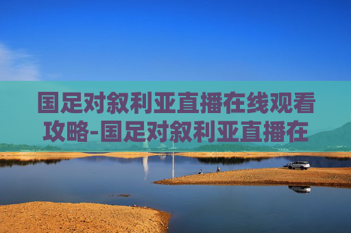 国足对叙利亚直播在线观看攻略-国足对叙利亚直播在线观看回放
