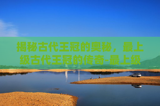 揭秘古代王冠的奥秘，最上级古代王冠的传奇-最上级古代王冠能换多少obs