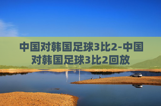 中国对韩国足球3比2-中国对韩国足球3比2回放