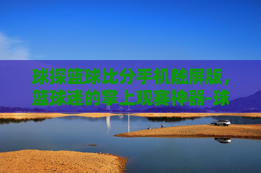 球探篮球比分手机触屏版，篮球迷的掌上观赛神器-球探篮球即时比分手机版下载