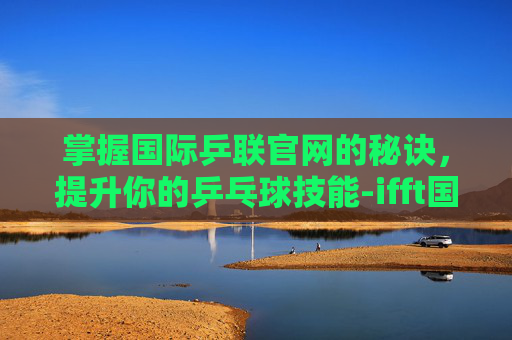 掌握国际乒联官网的秘诀，提升你的乒乓球技能-ifft国际乒联官网