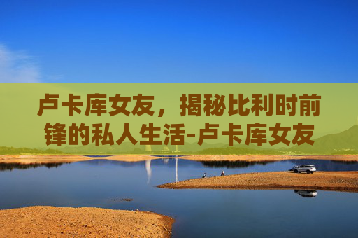 卢卡库女友，揭秘比利时前锋的私人生活-卢卡库女友梅根斯塔莉安