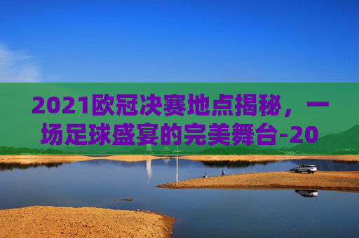 2021欧冠决赛地点揭秘，一场足球盛宴的完美舞台-2021欧冠决赛具体时间