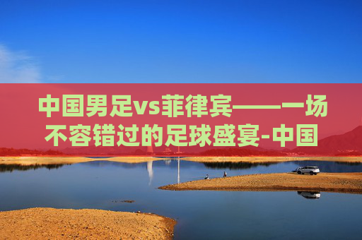 中国男足vs菲律宾——一场不容错过的足球盛宴-中国男足vs菲律宾男篮