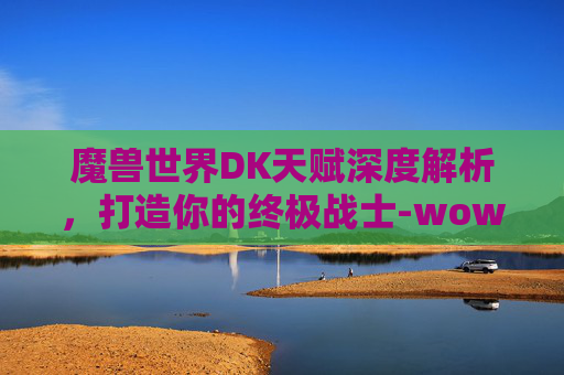 魔兽世界DK天赋深度解析，打造你的终极战士-wowdk天赋树