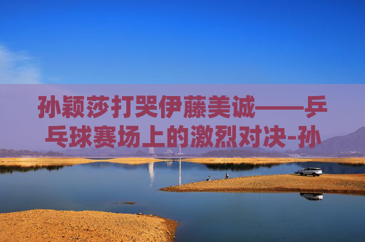 孙颖莎打哭伊藤美诚——乒乓球赛场上的激烈对决-孙颖莎打哭伊藤美诚比赛视频2021