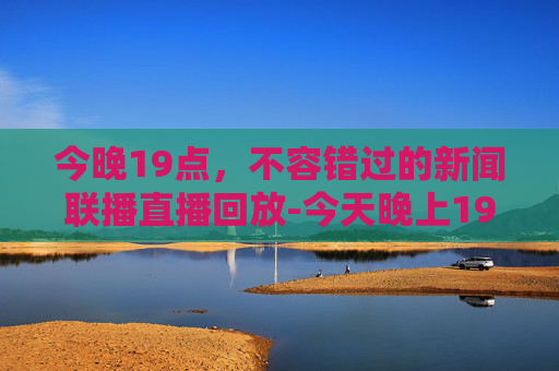 今晚19点，不容错过的新闻联播直播回放-今天晚上19点新闻联播直播回放视频