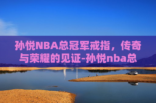 孙悦NBA总冠军戒指，传奇与荣耀的见证-孙悦nba总冠军戒指多少钱