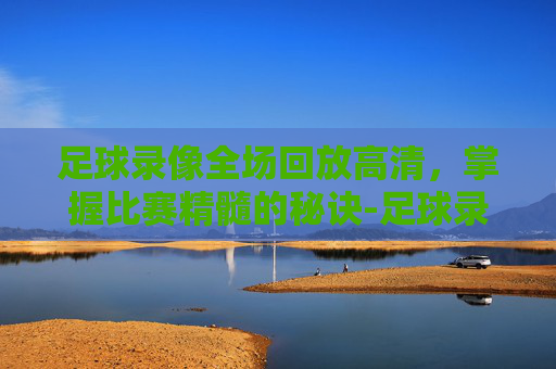 足球录像全场回放高清，掌握比赛精髓的秘诀-足球录像全场回放高清免费下载