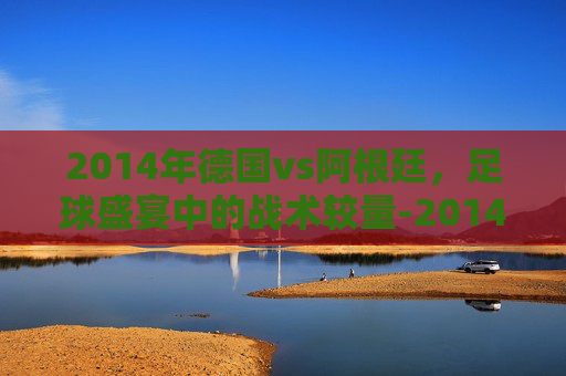 2014年德国vs阿根廷，足球盛宴中的战术较量-2014年德国vs阿根廷素材