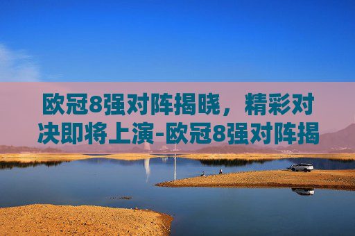 欧冠8强对阵揭晓，精彩对决即将上演-欧冠8强对阵揭晓时间
