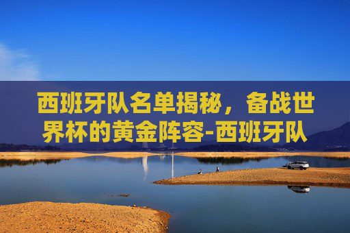 西班牙队名单揭秘，备战世界杯的黄金阵容-西班牙队员名单最新