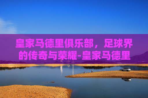 皇家马德里俱乐部，足球界的传奇与荣耀-皇家马德里俱乐部老板是谁