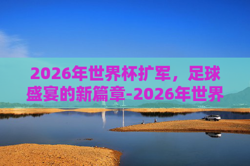 2026年世界杯扩军，足球盛宴的新篇章-2026年世界杯扩军规则