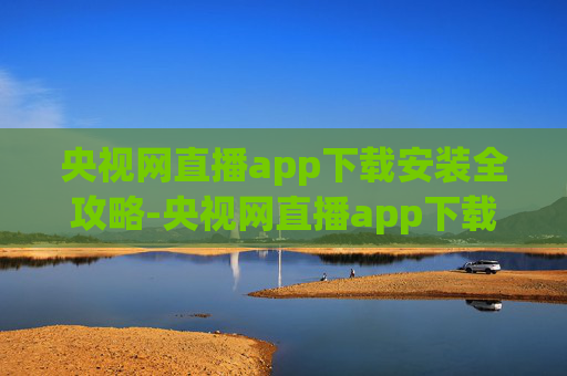 央视网直播app下载安装全攻略-央视网直播app下载安装官网