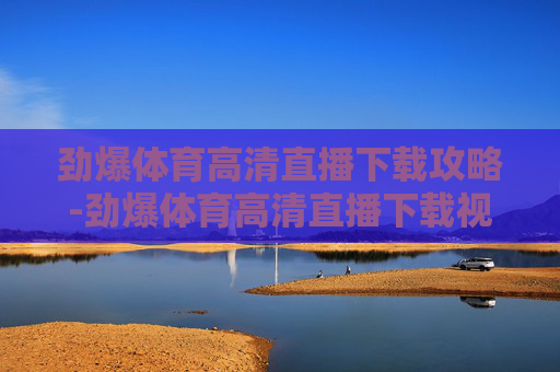 劲爆体育高清直播下载攻略-劲爆体育高清直播下载视频