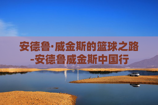 安德鲁·威金斯的篮球之路-安德鲁威金斯中国行