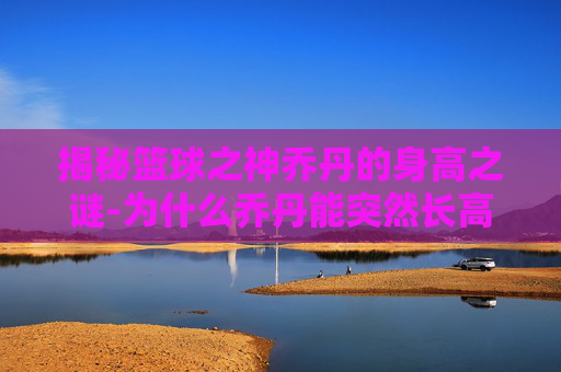 揭秘篮球之神乔丹的身高之谜-为什么乔丹能突然长高是什么原理