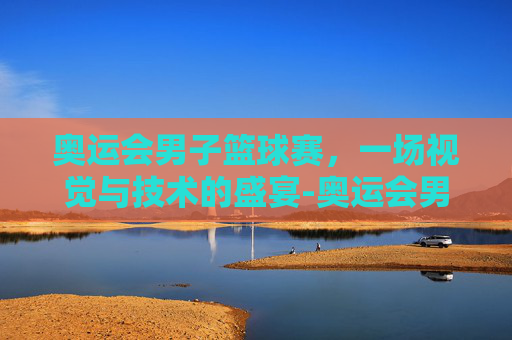 奥运会男子篮球赛，一场视觉与技术的盛宴-奥运会男子篮球赛历届冠军