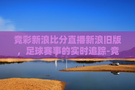 竞彩新浪比分直播新浪旧版，足球赛事的实时追踪-竞彩比分旧版新浪网
