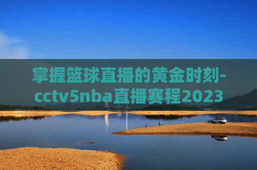 掌握篮球直播的黄金时刻-cctv5nba直播赛程2023