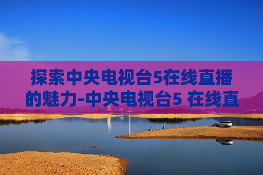 探索中央电视台5在线直播的魅力-中央电视台5 在线直播高清-免费高清BT种子下载