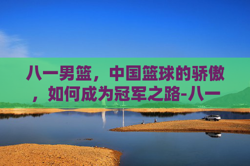 八一男篮，中国篮球的骄傲，如何成为冠军之路-八一男篮历届队员名单