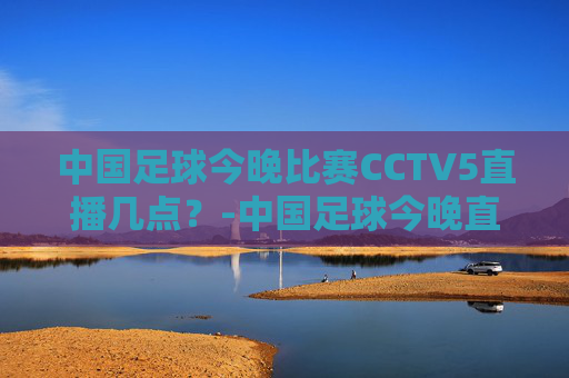 中国足球今晚比赛CCTV5直播几点？-中国足球今晚直播时间