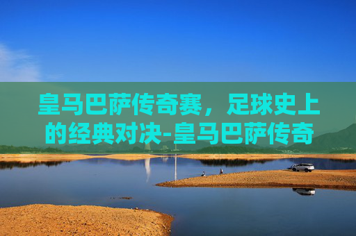 皇马巴萨传奇赛，足球史上的经典对决-皇马巴萨传奇赛最后谁赢了