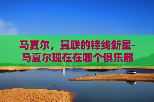 马夏尔，曼联的锋线新星-马夏尔现在在哪个俱乐部