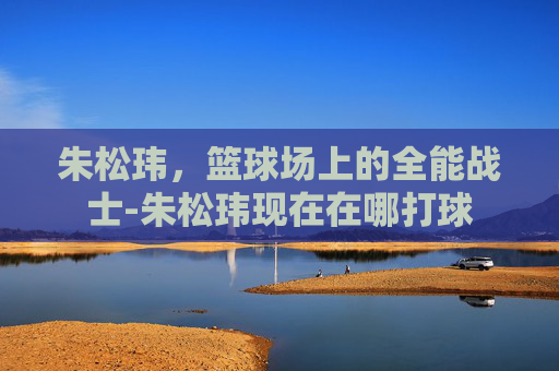 朱松玮，篮球场上的全能战士-朱松玮现在在哪打球